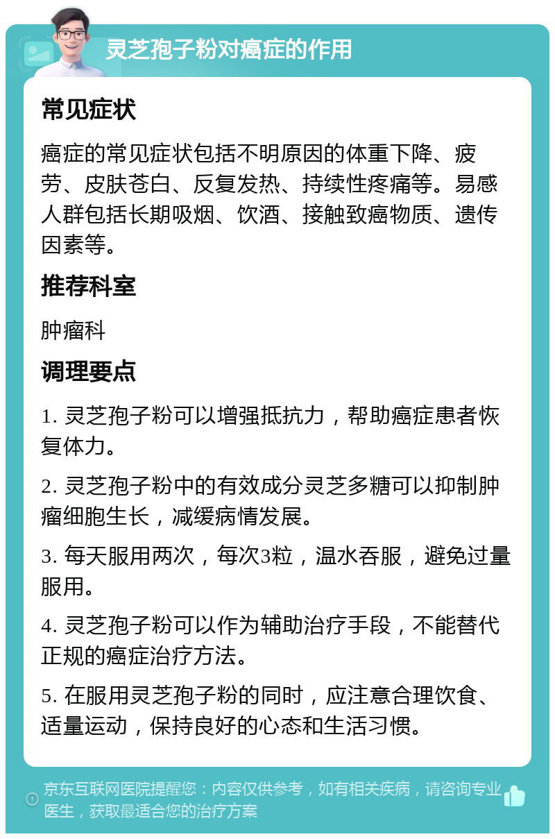 灵芝孢子粉对癌症的作用 常见症状 癌症的常见症状包括不明原因的体重下降、疲劳、皮肤苍白、反复发热、持续性疼痛等。易感人群包括长期吸烟、饮酒、接触致癌物质、遗传因素等。 推荐科室 肿瘤科 调理要点 1. 灵芝孢子粉可以增强抵抗力，帮助癌症患者恢复体力。 2. 灵芝孢子粉中的有效成分灵芝多糖可以抑制肿瘤细胞生长，减缓病情发展。 3. 每天服用两次，每次3粒，温水吞服，避免过量服用。 4. 灵芝孢子粉可以作为辅助治疗手段，不能替代正规的癌症治疗方法。 5. 在服用灵芝孢子粉的同时，应注意合理饮食、适量运动，保持良好的心态和生活习惯。