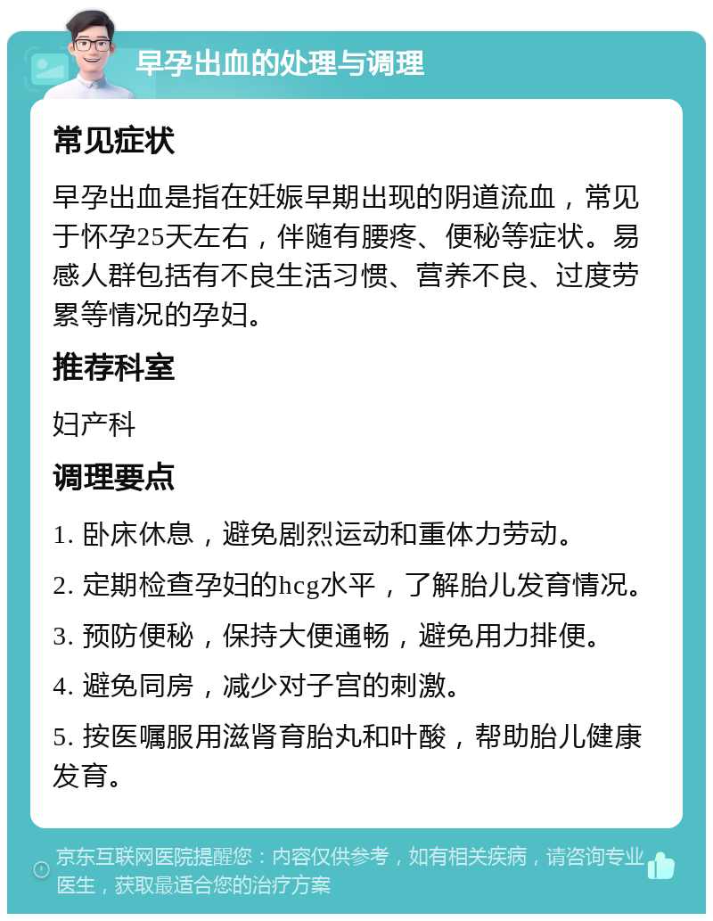 早孕出血的处理与调理 常见症状 早孕出血是指在妊娠早期出现的阴道流血，常见于怀孕25天左右，伴随有腰疼、便秘等症状。易感人群包括有不良生活习惯、营养不良、过度劳累等情况的孕妇。 推荐科室 妇产科 调理要点 1. 卧床休息，避免剧烈运动和重体力劳动。 2. 定期检查孕妇的hcg水平，了解胎儿发育情况。 3. 预防便秘，保持大便通畅，避免用力排便。 4. 避免同房，减少对子宫的刺激。 5. 按医嘱服用滋肾育胎丸和叶酸，帮助胎儿健康发育。