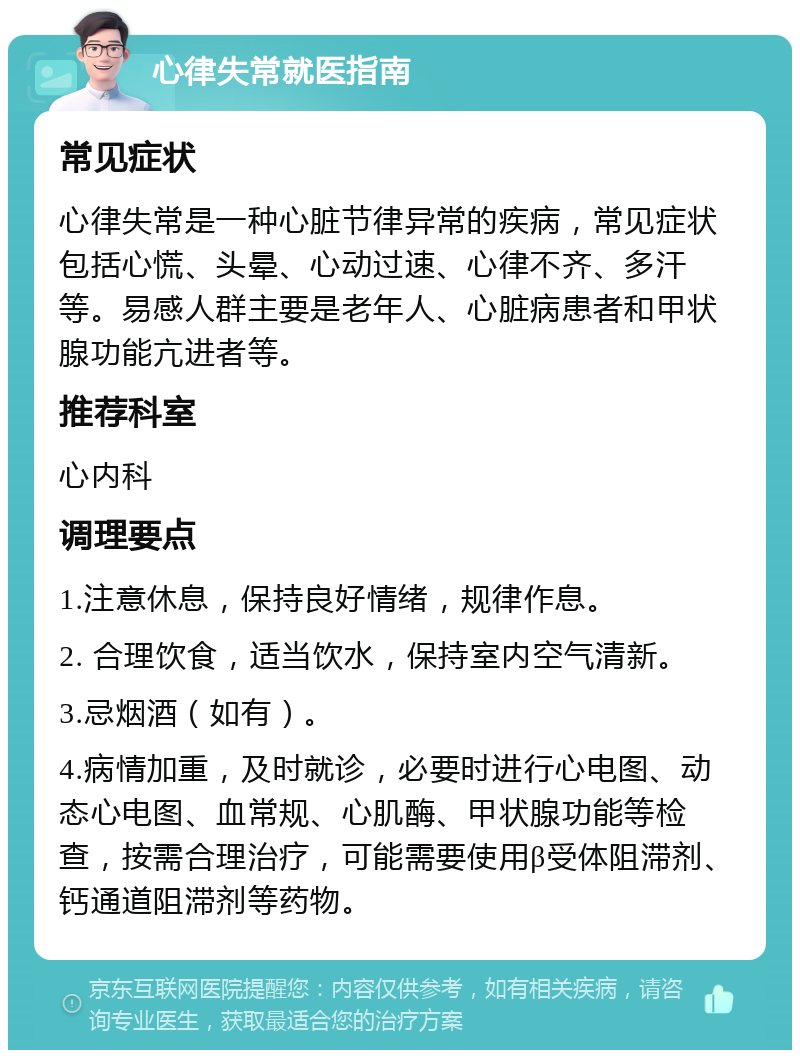 心律失常就医指南 常见症状 心律失常是一种心脏节律异常的疾病，常见症状包括心慌、头晕、心动过速、心律不齐、多汗等。易感人群主要是老年人、心脏病患者和甲状腺功能亢进者等。 推荐科室 心内科 调理要点 1.注意休息，保持良好情绪，规律作息。 2. 合理饮食，适当饮水，保持室内空气清新。 3.忌烟酒（如有）。 4.病情加重，及时就诊，必要时进行心电图、动态心电图、血常规、心肌酶、甲状腺功能等检查，按需合理治疗，可能需要使用β受体阻滞剂、钙通道阻滞剂等药物。