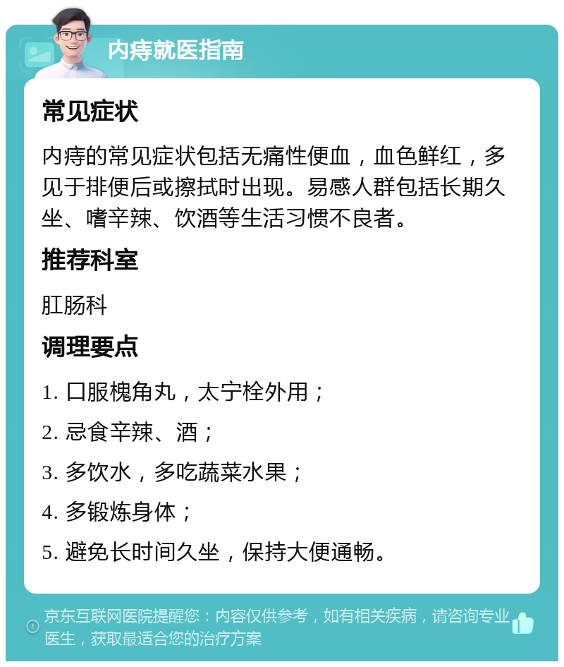 内痔就医指南 常见症状 内痔的常见症状包括无痛性便血，血色鲜红，多见于排便后或擦拭时出现。易感人群包括长期久坐、嗜辛辣、饮酒等生活习惯不良者。 推荐科室 肛肠科 调理要点 1. 口服槐角丸，太宁栓外用； 2. 忌食辛辣、酒； 3. 多饮水，多吃蔬菜水果； 4. 多锻炼身体； 5. 避免长时间久坐，保持大便通畅。