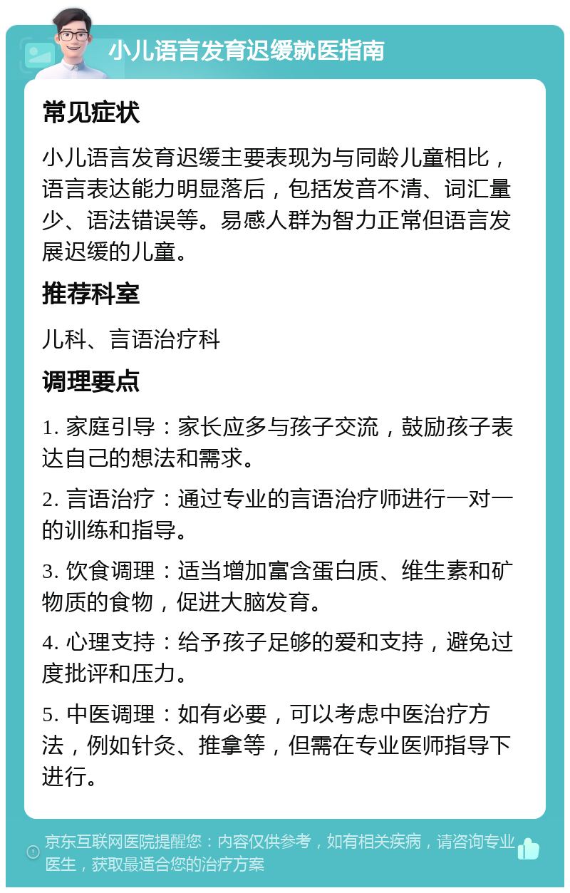 小儿语言发育迟缓就医指南 常见症状 小儿语言发育迟缓主要表现为与同龄儿童相比，语言表达能力明显落后，包括发音不清、词汇量少、语法错误等。易感人群为智力正常但语言发展迟缓的儿童。 推荐科室 儿科、言语治疗科 调理要点 1. 家庭引导：家长应多与孩子交流，鼓励孩子表达自己的想法和需求。 2. 言语治疗：通过专业的言语治疗师进行一对一的训练和指导。 3. 饮食调理：适当增加富含蛋白质、维生素和矿物质的食物，促进大脑发育。 4. 心理支持：给予孩子足够的爱和支持，避免过度批评和压力。 5. 中医调理：如有必要，可以考虑中医治疗方法，例如针灸、推拿等，但需在专业医师指导下进行。