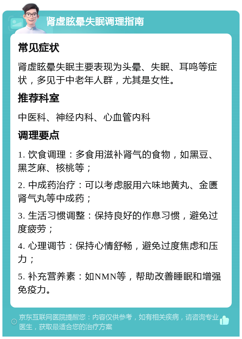 肾虚眩晕失眠调理指南 常见症状 肾虚眩晕失眠主要表现为头晕、失眠、耳鸣等症状，多见于中老年人群，尤其是女性。 推荐科室 中医科、神经内科、心血管内科 调理要点 1. 饮食调理：多食用滋补肾气的食物，如黑豆、黑芝麻、核桃等； 2. 中成药治疗：可以考虑服用六味地黄丸、金匮肾气丸等中成药； 3. 生活习惯调整：保持良好的作息习惯，避免过度疲劳； 4. 心理调节：保持心情舒畅，避免过度焦虑和压力； 5. 补充营养素：如NMN等，帮助改善睡眠和增强免疫力。