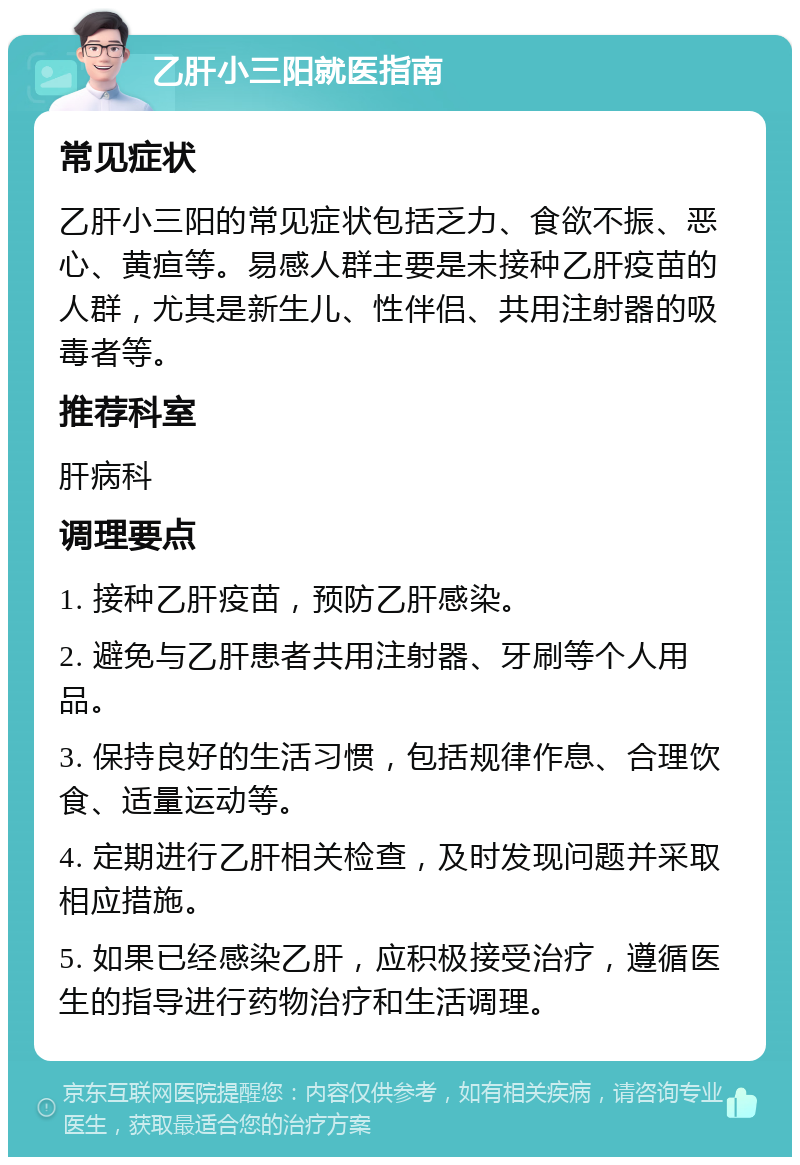 乙肝小三阳就医指南 常见症状 乙肝小三阳的常见症状包括乏力、食欲不振、恶心、黄疸等。易感人群主要是未接种乙肝疫苗的人群，尤其是新生儿、性伴侣、共用注射器的吸毒者等。 推荐科室 肝病科 调理要点 1. 接种乙肝疫苗，预防乙肝感染。 2. 避免与乙肝患者共用注射器、牙刷等个人用品。 3. 保持良好的生活习惯，包括规律作息、合理饮食、适量运动等。 4. 定期进行乙肝相关检查，及时发现问题并采取相应措施。 5. 如果已经感染乙肝，应积极接受治疗，遵循医生的指导进行药物治疗和生活调理。