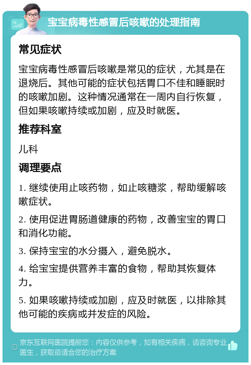 宝宝病毒性感冒后咳嗽的处理指南 常见症状 宝宝病毒性感冒后咳嗽是常见的症状，尤其是在退烧后。其他可能的症状包括胃口不佳和睡眠时的咳嗽加剧。这种情况通常在一周内自行恢复，但如果咳嗽持续或加剧，应及时就医。 推荐科室 儿科 调理要点 1. 继续使用止咳药物，如止咳糖浆，帮助缓解咳嗽症状。 2. 使用促进胃肠道健康的药物，改善宝宝的胃口和消化功能。 3. 保持宝宝的水分摄入，避免脱水。 4. 给宝宝提供营养丰富的食物，帮助其恢复体力。 5. 如果咳嗽持续或加剧，应及时就医，以排除其他可能的疾病或并发症的风险。