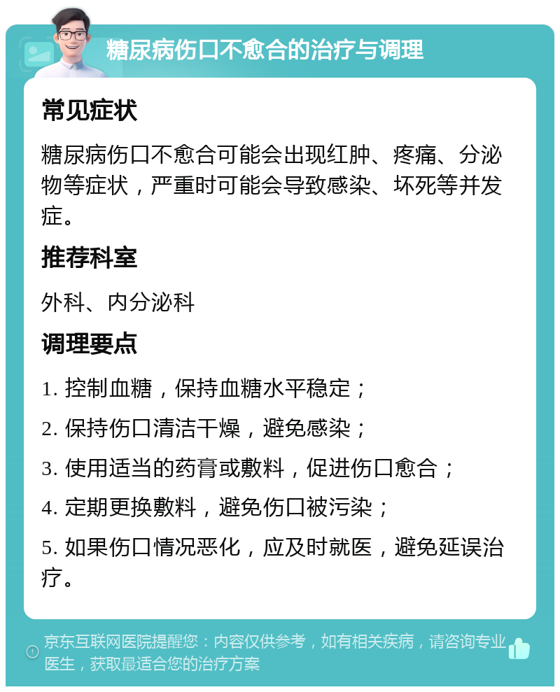 糖尿病伤口不愈合的治疗与调理 常见症状 糖尿病伤口不愈合可能会出现红肿、疼痛、分泌物等症状，严重时可能会导致感染、坏死等并发症。 推荐科室 外科、内分泌科 调理要点 1. 控制血糖，保持血糖水平稳定； 2. 保持伤口清洁干燥，避免感染； 3. 使用适当的药膏或敷料，促进伤口愈合； 4. 定期更换敷料，避免伤口被污染； 5. 如果伤口情况恶化，应及时就医，避免延误治疗。