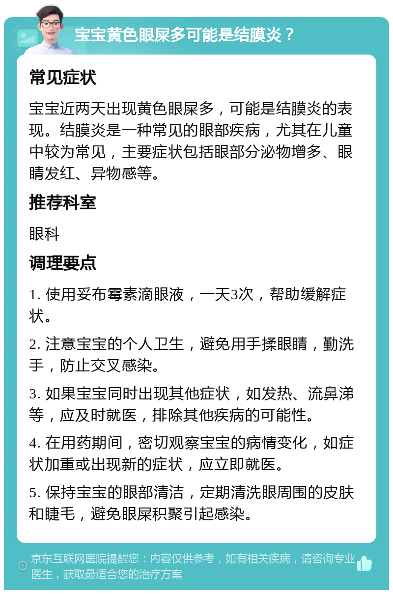 宝宝黄色眼屎多可能是结膜炎？ 常见症状 宝宝近两天出现黄色眼屎多，可能是结膜炎的表现。结膜炎是一种常见的眼部疾病，尤其在儿童中较为常见，主要症状包括眼部分泌物增多、眼睛发红、异物感等。 推荐科室 眼科 调理要点 1. 使用妥布霉素滴眼液，一天3次，帮助缓解症状。 2. 注意宝宝的个人卫生，避免用手揉眼睛，勤洗手，防止交叉感染。 3. 如果宝宝同时出现其他症状，如发热、流鼻涕等，应及时就医，排除其他疾病的可能性。 4. 在用药期间，密切观察宝宝的病情变化，如症状加重或出现新的症状，应立即就医。 5. 保持宝宝的眼部清洁，定期清洗眼周围的皮肤和睫毛，避免眼屎积聚引起感染。