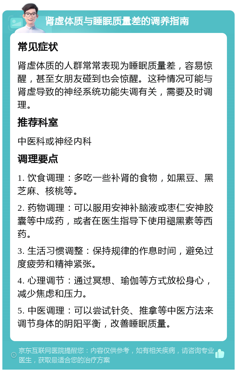 肾虚体质与睡眠质量差的调养指南 常见症状 肾虚体质的人群常常表现为睡眠质量差，容易惊醒，甚至女朋友碰到也会惊醒。这种情况可能与肾虚导致的神经系统功能失调有关，需要及时调理。 推荐科室 中医科或神经内科 调理要点 1. 饮食调理：多吃一些补肾的食物，如黑豆、黑芝麻、核桃等。 2. 药物调理：可以服用安神补脑液或枣仁安神胶囊等中成药，或者在医生指导下使用褪黑素等西药。 3. 生活习惯调整：保持规律的作息时间，避免过度疲劳和精神紧张。 4. 心理调节：通过冥想、瑜伽等方式放松身心，减少焦虑和压力。 5. 中医调理：可以尝试针灸、推拿等中医方法来调节身体的阴阳平衡，改善睡眠质量。