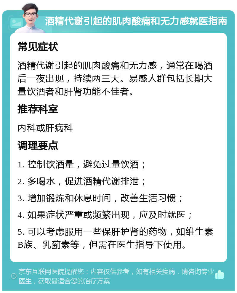 酒精代谢引起的肌肉酸痛和无力感就医指南 常见症状 酒精代谢引起的肌肉酸痛和无力感，通常在喝酒后一夜出现，持续两三天。易感人群包括长期大量饮酒者和肝肾功能不佳者。 推荐科室 内科或肝病科 调理要点 1. 控制饮酒量，避免过量饮酒； 2. 多喝水，促进酒精代谢排泄； 3. 增加锻炼和休息时间，改善生活习惯； 4. 如果症状严重或频繁出现，应及时就医； 5. 可以考虑服用一些保肝护肾的药物，如维生素B族、乳蓟素等，但需在医生指导下使用。