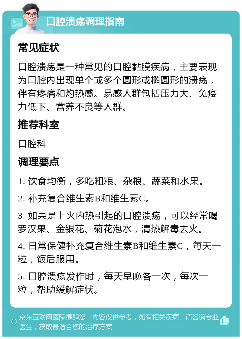 口腔溃疡调理指南 常见症状 口腔溃疡是一种常见的口腔黏膜疾病，主要表现为口腔内出现单个或多个圆形或椭圆形的溃疡，伴有疼痛和灼热感。易感人群包括压力大、免疫力低下、营养不良等人群。 推荐科室 口腔科 调理要点 1. 饮食均衡，多吃粗粮、杂粮、蔬菜和水果。 2. 补充复合维生素B和维生素C。 3. 如果是上火内热引起的口腔溃疡，可以经常喝罗汉果、金银花、菊花泡水，清热解毒去火。 4. 日常保健补充复合维生素B和维生素C，每天一粒，饭后服用。 5. 口腔溃疡发作时，每天早晚各一次，每次一粒，帮助缓解症状。