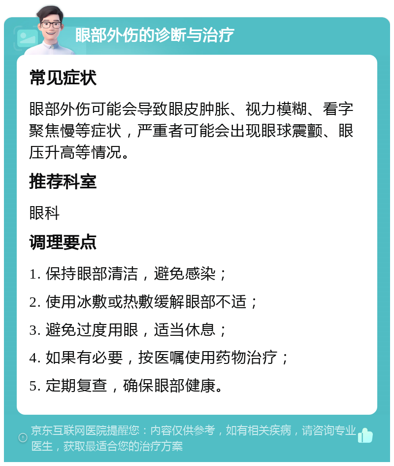 眼部外伤的诊断与治疗 常见症状 眼部外伤可能会导致眼皮肿胀、视力模糊、看字聚焦慢等症状，严重者可能会出现眼球震颤、眼压升高等情况。 推荐科室 眼科 调理要点 1. 保持眼部清洁，避免感染； 2. 使用冰敷或热敷缓解眼部不适； 3. 避免过度用眼，适当休息； 4. 如果有必要，按医嘱使用药物治疗； 5. 定期复查，确保眼部健康。