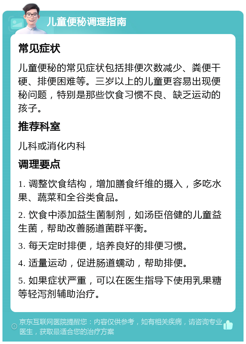 儿童便秘调理指南 常见症状 儿童便秘的常见症状包括排便次数减少、粪便干硬、排便困难等。三岁以上的儿童更容易出现便秘问题，特别是那些饮食习惯不良、缺乏运动的孩子。 推荐科室 儿科或消化内科 调理要点 1. 调整饮食结构，增加膳食纤维的摄入，多吃水果、蔬菜和全谷类食品。 2. 饮食中添加益生菌制剂，如汤臣倍健的儿童益生菌，帮助改善肠道菌群平衡。 3. 每天定时排便，培养良好的排便习惯。 4. 适量运动，促进肠道蠕动，帮助排便。 5. 如果症状严重，可以在医生指导下使用乳果糖等轻泻剂辅助治疗。