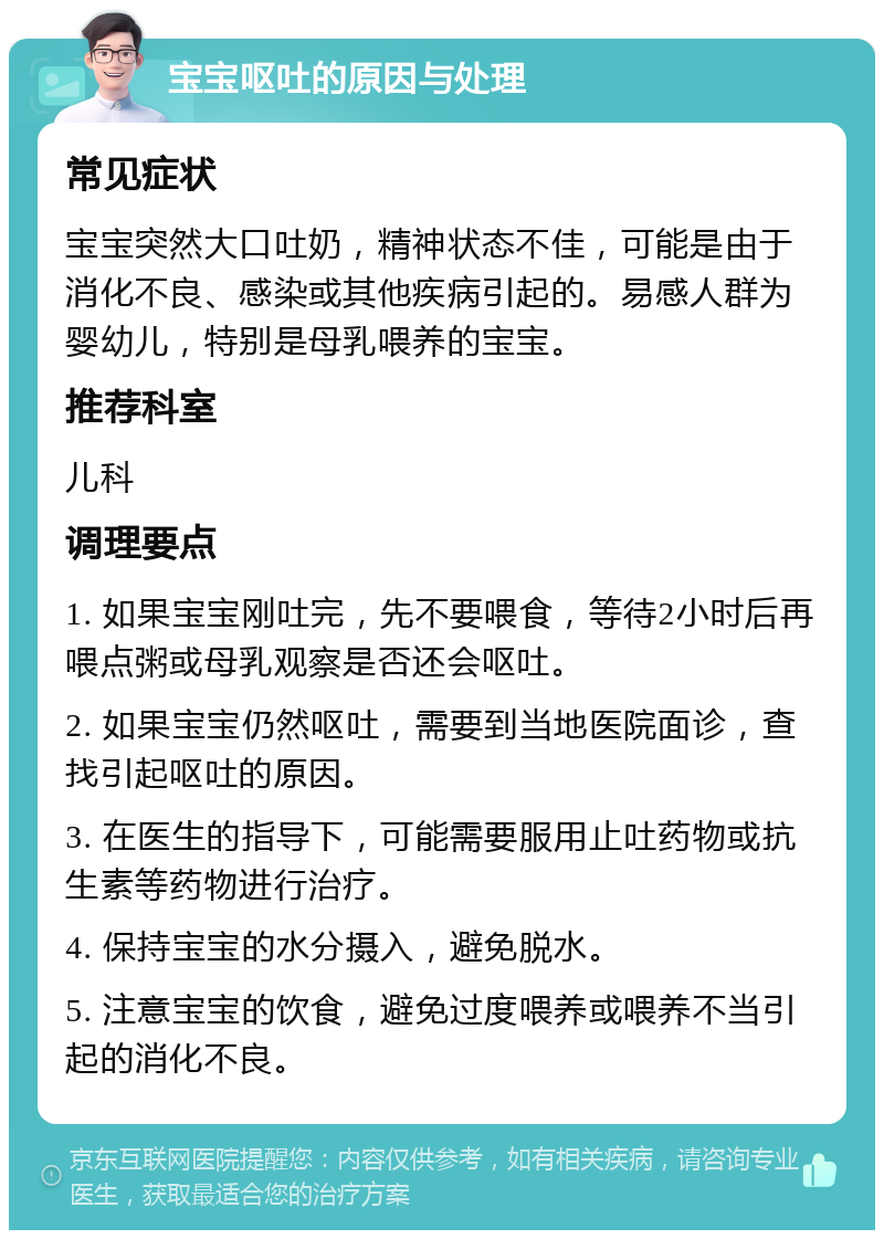 宝宝呕吐的原因与处理 常见症状 宝宝突然大口吐奶，精神状态不佳，可能是由于消化不良、感染或其他疾病引起的。易感人群为婴幼儿，特别是母乳喂养的宝宝。 推荐科室 儿科 调理要点 1. 如果宝宝刚吐完，先不要喂食，等待2小时后再喂点粥或母乳观察是否还会呕吐。 2. 如果宝宝仍然呕吐，需要到当地医院面诊，查找引起呕吐的原因。 3. 在医生的指导下，可能需要服用止吐药物或抗生素等药物进行治疗。 4. 保持宝宝的水分摄入，避免脱水。 5. 注意宝宝的饮食，避免过度喂养或喂养不当引起的消化不良。