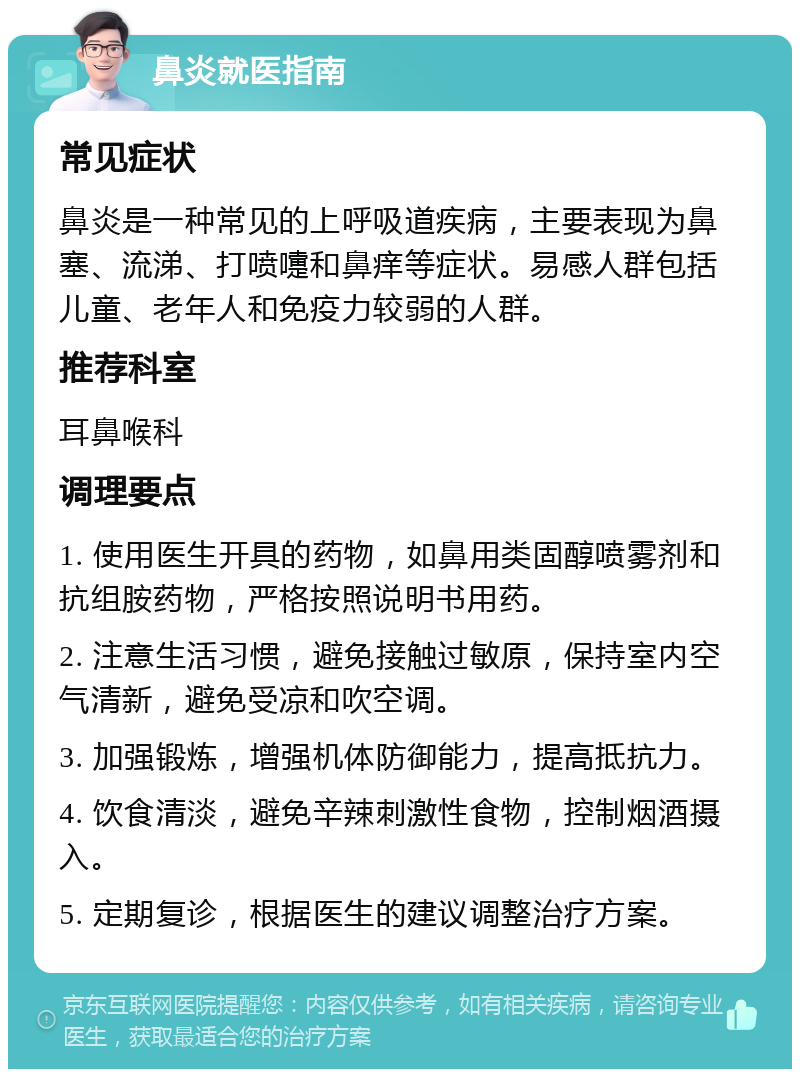 鼻炎就医指南 常见症状 鼻炎是一种常见的上呼吸道疾病，主要表现为鼻塞、流涕、打喷嚏和鼻痒等症状。易感人群包括儿童、老年人和免疫力较弱的人群。 推荐科室 耳鼻喉科 调理要点 1. 使用医生开具的药物，如鼻用类固醇喷雾剂和抗组胺药物，严格按照说明书用药。 2. 注意生活习惯，避免接触过敏原，保持室内空气清新，避免受凉和吹空调。 3. 加强锻炼，增强机体防御能力，提高抵抗力。 4. 饮食清淡，避免辛辣刺激性食物，控制烟酒摄入。 5. 定期复诊，根据医生的建议调整治疗方案。