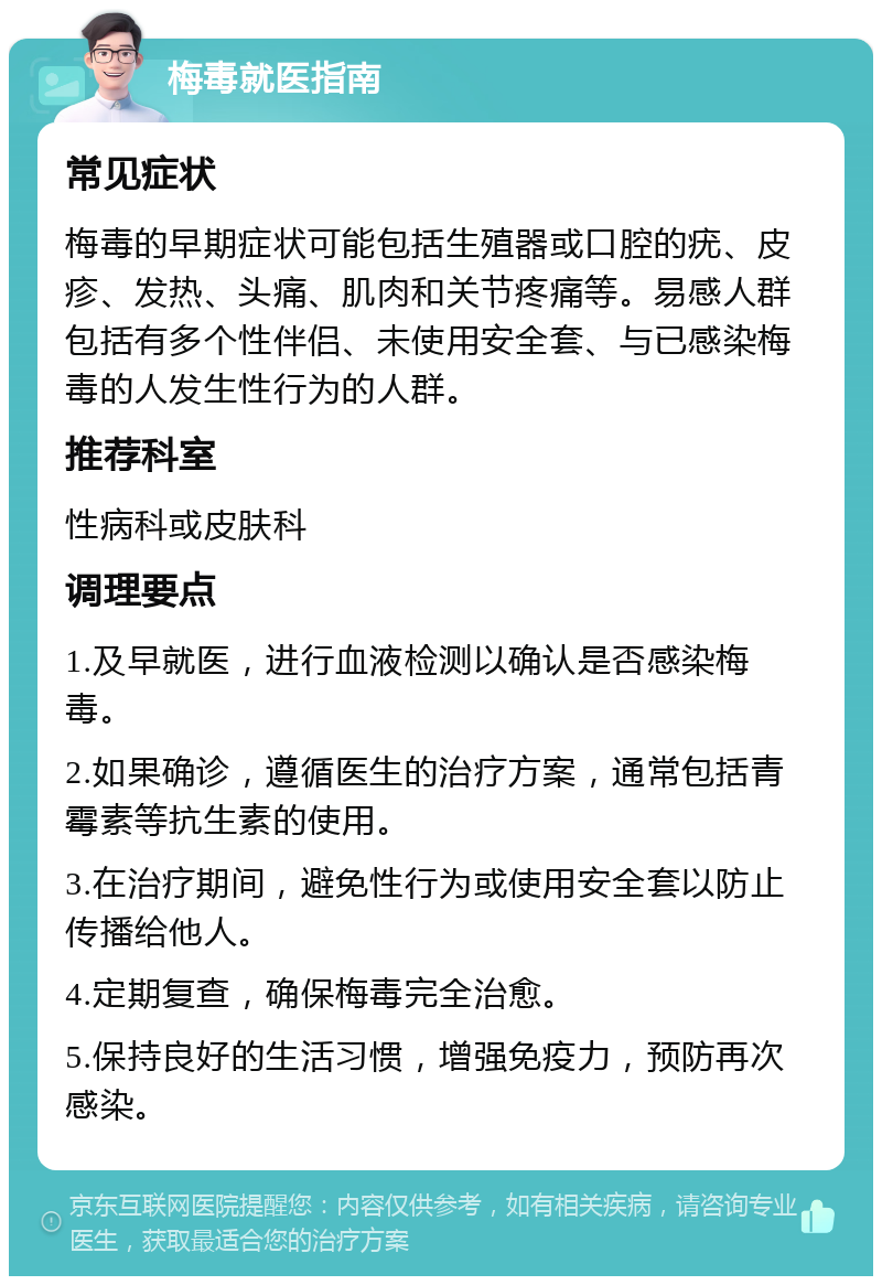 梅毒就医指南 常见症状 梅毒的早期症状可能包括生殖器或口腔的疣、皮疹、发热、头痛、肌肉和关节疼痛等。易感人群包括有多个性伴侣、未使用安全套、与已感染梅毒的人发生性行为的人群。 推荐科室 性病科或皮肤科 调理要点 1.及早就医，进行血液检测以确认是否感染梅毒。 2.如果确诊，遵循医生的治疗方案，通常包括青霉素等抗生素的使用。 3.在治疗期间，避免性行为或使用安全套以防止传播给他人。 4.定期复查，确保梅毒完全治愈。 5.保持良好的生活习惯，增强免疫力，预防再次感染。