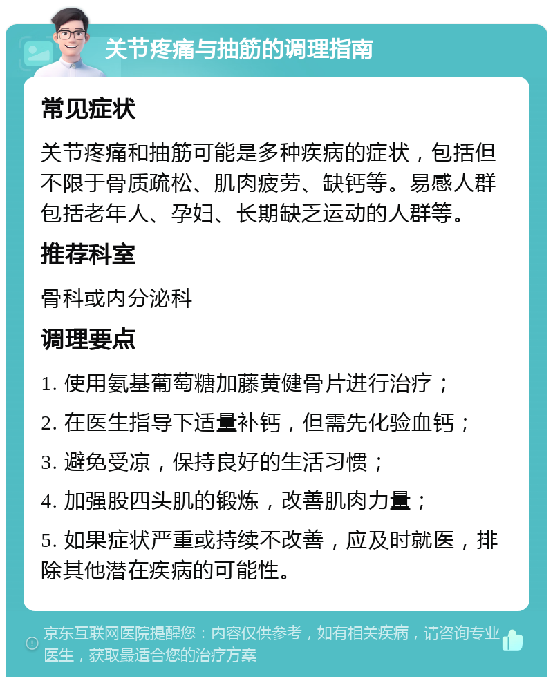 关节疼痛与抽筋的调理指南 常见症状 关节疼痛和抽筋可能是多种疾病的症状，包括但不限于骨质疏松、肌肉疲劳、缺钙等。易感人群包括老年人、孕妇、长期缺乏运动的人群等。 推荐科室 骨科或内分泌科 调理要点 1. 使用氨基葡萄糖加藤黄健骨片进行治疗； 2. 在医生指导下适量补钙，但需先化验血钙； 3. 避免受凉，保持良好的生活习惯； 4. 加强股四头肌的锻炼，改善肌肉力量； 5. 如果症状严重或持续不改善，应及时就医，排除其他潜在疾病的可能性。