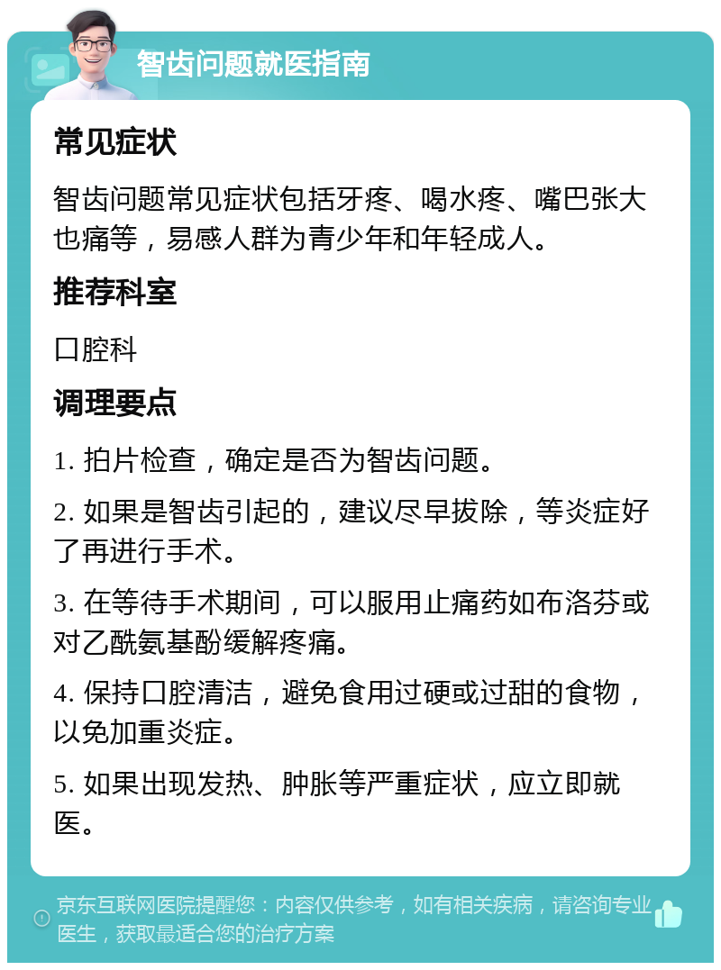 智齿问题就医指南 常见症状 智齿问题常见症状包括牙疼、喝水疼、嘴巴张大也痛等，易感人群为青少年和年轻成人。 推荐科室 口腔科 调理要点 1. 拍片检查，确定是否为智齿问题。 2. 如果是智齿引起的，建议尽早拔除，等炎症好了再进行手术。 3. 在等待手术期间，可以服用止痛药如布洛芬或对乙酰氨基酚缓解疼痛。 4. 保持口腔清洁，避免食用过硬或过甜的食物，以免加重炎症。 5. 如果出现发热、肿胀等严重症状，应立即就医。