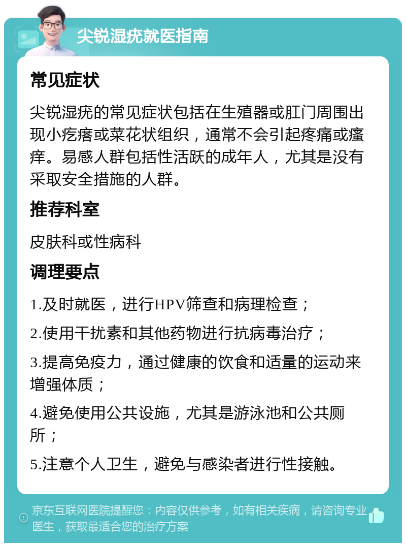 尖锐湿疣就医指南 常见症状 尖锐湿疣的常见症状包括在生殖器或肛门周围出现小疙瘩或菜花状组织，通常不会引起疼痛或瘙痒。易感人群包括性活跃的成年人，尤其是没有采取安全措施的人群。 推荐科室 皮肤科或性病科 调理要点 1.及时就医，进行HPV筛查和病理检查； 2.使用干扰素和其他药物进行抗病毒治疗； 3.提高免疫力，通过健康的饮食和适量的运动来增强体质； 4.避免使用公共设施，尤其是游泳池和公共厕所； 5.注意个人卫生，避免与感染者进行性接触。