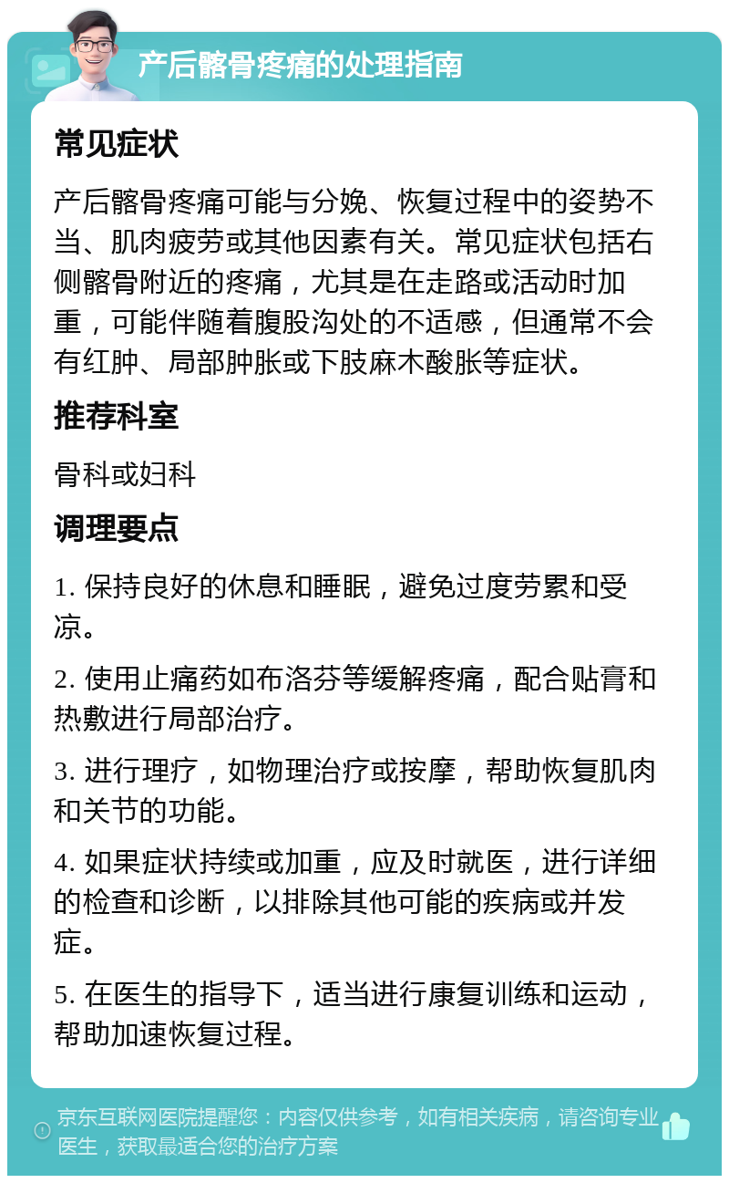 产后髂骨疼痛的处理指南 常见症状 产后髂骨疼痛可能与分娩、恢复过程中的姿势不当、肌肉疲劳或其他因素有关。常见症状包括右侧髂骨附近的疼痛，尤其是在走路或活动时加重，可能伴随着腹股沟处的不适感，但通常不会有红肿、局部肿胀或下肢麻木酸胀等症状。 推荐科室 骨科或妇科 调理要点 1. 保持良好的休息和睡眠，避免过度劳累和受凉。 2. 使用止痛药如布洛芬等缓解疼痛，配合贴膏和热敷进行局部治疗。 3. 进行理疗，如物理治疗或按摩，帮助恢复肌肉和关节的功能。 4. 如果症状持续或加重，应及时就医，进行详细的检查和诊断，以排除其他可能的疾病或并发症。 5. 在医生的指导下，适当进行康复训练和运动，帮助加速恢复过程。