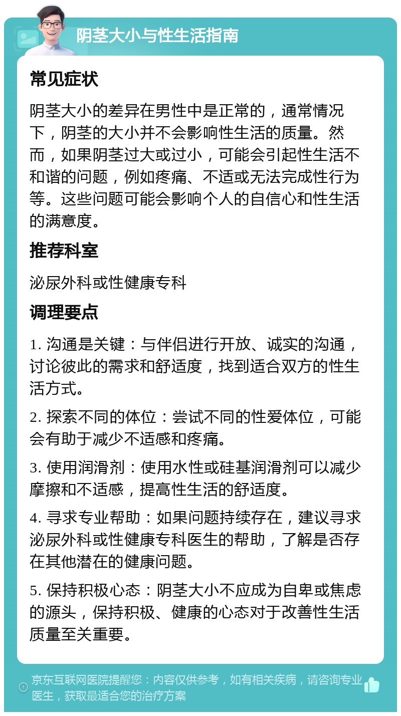 阴茎大小与性生活指南 常见症状 阴茎大小的差异在男性中是正常的，通常情况下，阴茎的大小并不会影响性生活的质量。然而，如果阴茎过大或过小，可能会引起性生活不和谐的问题，例如疼痛、不适或无法完成性行为等。这些问题可能会影响个人的自信心和性生活的满意度。 推荐科室 泌尿外科或性健康专科 调理要点 1. 沟通是关键：与伴侣进行开放、诚实的沟通，讨论彼此的需求和舒适度，找到适合双方的性生活方式。 2. 探索不同的体位：尝试不同的性爱体位，可能会有助于减少不适感和疼痛。 3. 使用润滑剂：使用水性或硅基润滑剂可以减少摩擦和不适感，提高性生活的舒适度。 4. 寻求专业帮助：如果问题持续存在，建议寻求泌尿外科或性健康专科医生的帮助，了解是否存在其他潜在的健康问题。 5. 保持积极心态：阴茎大小不应成为自卑或焦虑的源头，保持积极、健康的心态对于改善性生活质量至关重要。