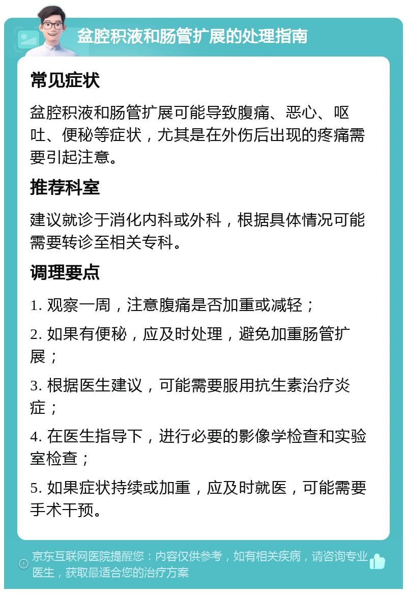 盆腔积液和肠管扩展的处理指南 常见症状 盆腔积液和肠管扩展可能导致腹痛、恶心、呕吐、便秘等症状，尤其是在外伤后出现的疼痛需要引起注意。 推荐科室 建议就诊于消化内科或外科，根据具体情况可能需要转诊至相关专科。 调理要点 1. 观察一周，注意腹痛是否加重或减轻； 2. 如果有便秘，应及时处理，避免加重肠管扩展； 3. 根据医生建议，可能需要服用抗生素治疗炎症； 4. 在医生指导下，进行必要的影像学检查和实验室检查； 5. 如果症状持续或加重，应及时就医，可能需要手术干预。