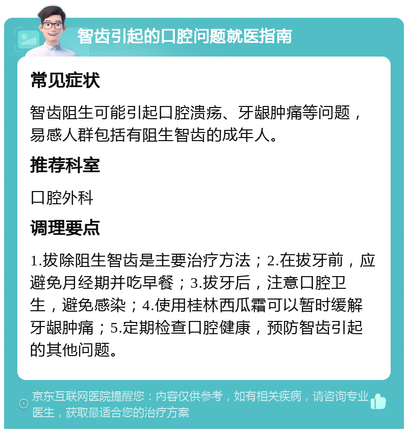 智齿引起的口腔问题就医指南 常见症状 智齿阻生可能引起口腔溃疡、牙龈肿痛等问题，易感人群包括有阻生智齿的成年人。 推荐科室 口腔外科 调理要点 1.拔除阻生智齿是主要治疗方法；2.在拔牙前，应避免月经期并吃早餐；3.拔牙后，注意口腔卫生，避免感染；4.使用桂林西瓜霜可以暂时缓解牙龈肿痛；5.定期检查口腔健康，预防智齿引起的其他问题。