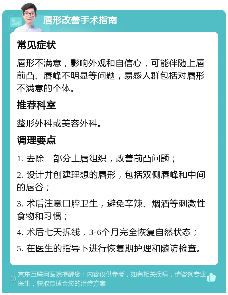 唇形改善手术指南 常见症状 唇形不满意，影响外观和自信心，可能伴随上唇前凸、唇峰不明显等问题，易感人群包括对唇形不满意的个体。 推荐科室 整形外科或美容外科。 调理要点 1. 去除一部分上唇组织，改善前凸问题； 2. 设计并创建理想的唇形，包括双侧唇峰和中间的唇谷； 3. 术后注意口腔卫生，避免辛辣、烟酒等刺激性食物和习惯； 4. 术后七天拆线，3-6个月完全恢复自然状态； 5. 在医生的指导下进行恢复期护理和随访检查。