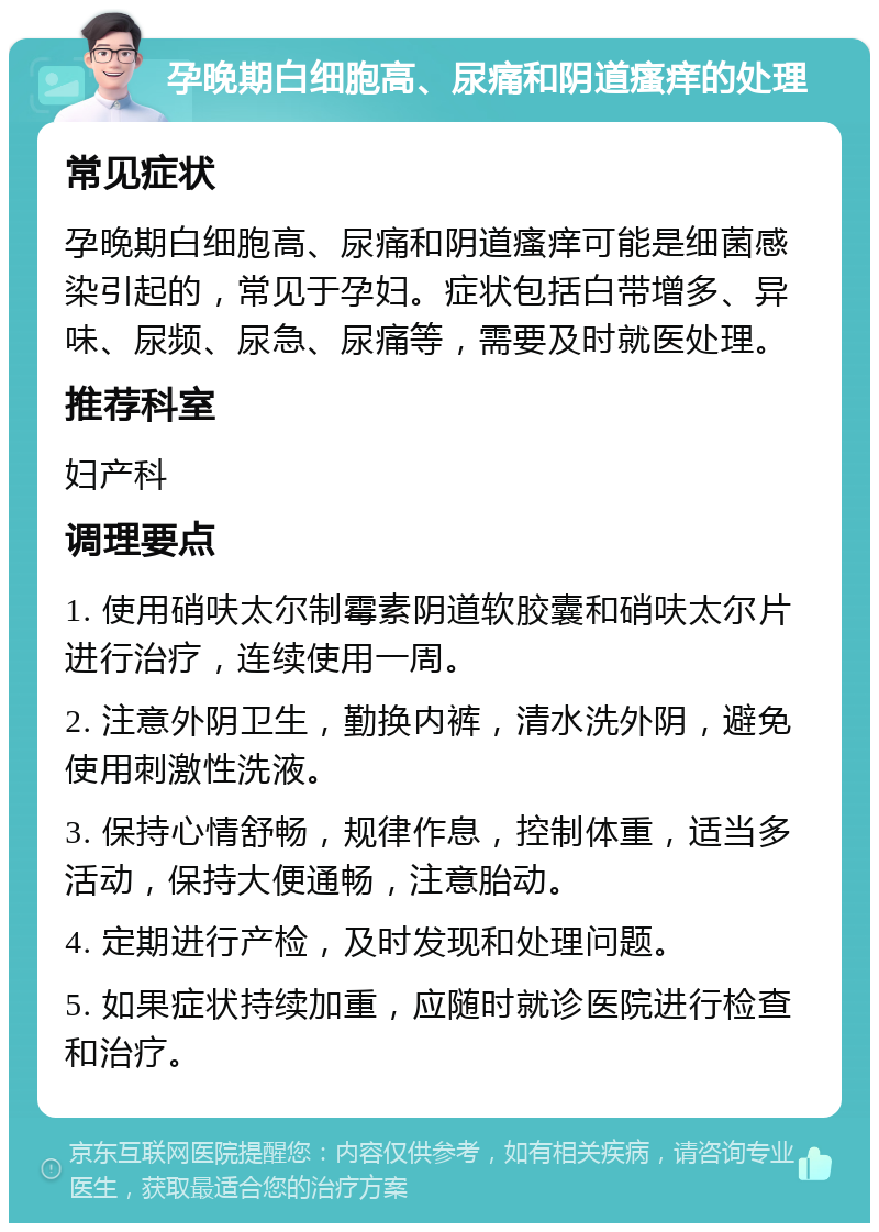 孕晚期白细胞高、尿痛和阴道瘙痒的处理 常见症状 孕晚期白细胞高、尿痛和阴道瘙痒可能是细菌感染引起的，常见于孕妇。症状包括白带增多、异味、尿频、尿急、尿痛等，需要及时就医处理。 推荐科室 妇产科 调理要点 1. 使用硝呋太尔制霉素阴道软胶囊和硝呋太尔片进行治疗，连续使用一周。 2. 注意外阴卫生，勤换内裤，清水洗外阴，避免使用刺激性洗液。 3. 保持心情舒畅，规律作息，控制体重，适当多活动，保持大便通畅，注意胎动。 4. 定期进行产检，及时发现和处理问题。 5. 如果症状持续加重，应随时就诊医院进行检查和治疗。