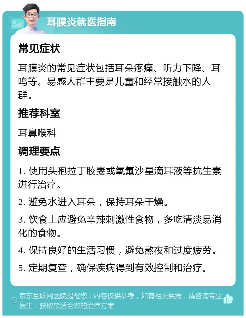 耳膜炎就医指南 常见症状 耳膜炎的常见症状包括耳朵疼痛、听力下降、耳鸣等。易感人群主要是儿童和经常接触水的人群。 推荐科室 耳鼻喉科 调理要点 1. 使用头孢拉丁胶囊或氧氟沙星滴耳液等抗生素进行治疗。 2. 避免水进入耳朵，保持耳朵干燥。 3. 饮食上应避免辛辣刺激性食物，多吃清淡易消化的食物。 4. 保持良好的生活习惯，避免熬夜和过度疲劳。 5. 定期复查，确保疾病得到有效控制和治疗。