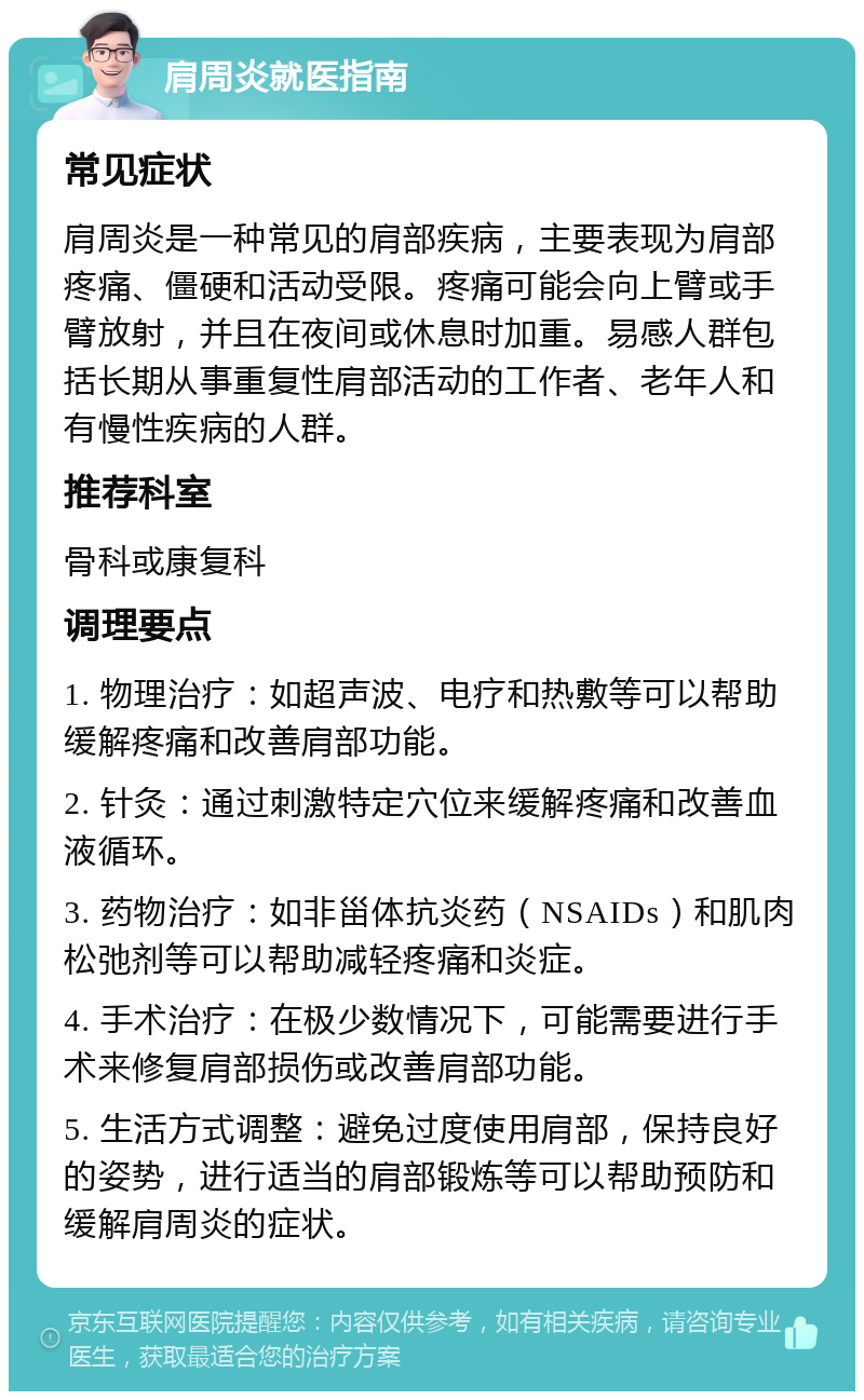 肩周炎就医指南 常见症状 肩周炎是一种常见的肩部疾病，主要表现为肩部疼痛、僵硬和活动受限。疼痛可能会向上臂或手臂放射，并且在夜间或休息时加重。易感人群包括长期从事重复性肩部活动的工作者、老年人和有慢性疾病的人群。 推荐科室 骨科或康复科 调理要点 1. 物理治疗：如超声波、电疗和热敷等可以帮助缓解疼痛和改善肩部功能。 2. 针灸：通过刺激特定穴位来缓解疼痛和改善血液循环。 3. 药物治疗：如非甾体抗炎药（NSAIDs）和肌肉松弛剂等可以帮助减轻疼痛和炎症。 4. 手术治疗：在极少数情况下，可能需要进行手术来修复肩部损伤或改善肩部功能。 5. 生活方式调整：避免过度使用肩部，保持良好的姿势，进行适当的肩部锻炼等可以帮助预防和缓解肩周炎的症状。