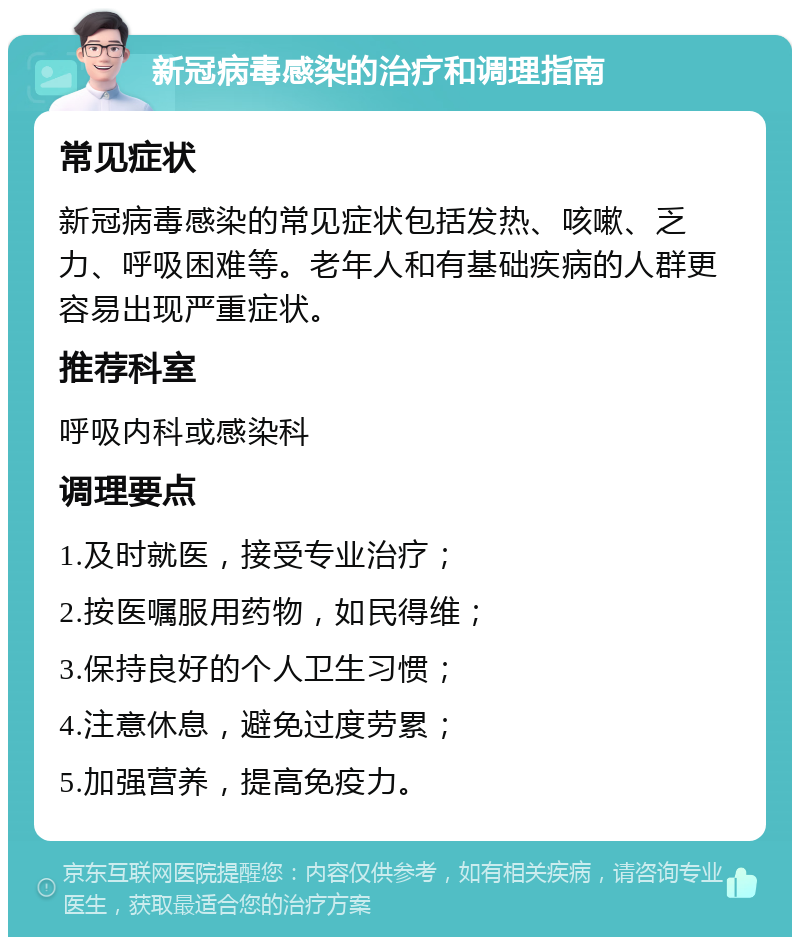 新冠病毒感染的治疗和调理指南 常见症状 新冠病毒感染的常见症状包括发热、咳嗽、乏力、呼吸困难等。老年人和有基础疾病的人群更容易出现严重症状。 推荐科室 呼吸内科或感染科 调理要点 1.及时就医，接受专业治疗； 2.按医嘱服用药物，如民得维； 3.保持良好的个人卫生习惯； 4.注意休息，避免过度劳累； 5.加强营养，提高免疫力。