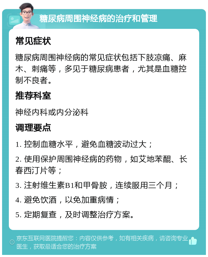 糖尿病周围神经病的治疗和管理 常见症状 糖尿病周围神经病的常见症状包括下肢凉痛、麻木、刺痛等，多见于糖尿病患者，尤其是血糖控制不良者。 推荐科室 神经内科或内分泌科 调理要点 1. 控制血糖水平，避免血糖波动过大； 2. 使用保护周围神经病的药物，如艾地苯醌、长春西汀片等； 3. 注射维生素B1和甲骨胺，连续服用三个月； 4. 避免饮酒，以免加重病情； 5. 定期复查，及时调整治疗方案。