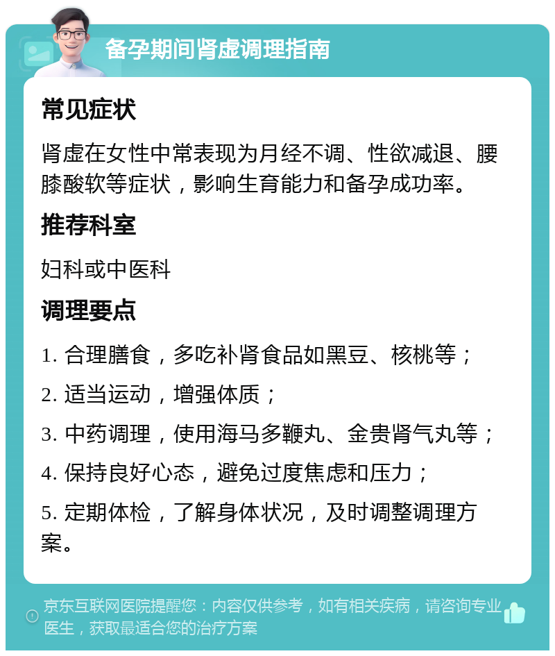 备孕期间肾虚调理指南 常见症状 肾虚在女性中常表现为月经不调、性欲减退、腰膝酸软等症状，影响生育能力和备孕成功率。 推荐科室 妇科或中医科 调理要点 1. 合理膳食，多吃补肾食品如黑豆、核桃等； 2. 适当运动，增强体质； 3. 中药调理，使用海马多鞭丸、金贵肾气丸等； 4. 保持良好心态，避免过度焦虑和压力； 5. 定期体检，了解身体状况，及时调整调理方案。