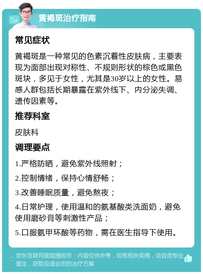 黄褐斑治疗指南 常见症状 黄褐斑是一种常见的色素沉着性皮肤病，主要表现为面部出现对称性、不规则形状的棕色或黑色斑块，多见于女性，尤其是30岁以上的女性。易感人群包括长期暴露在紫外线下、内分泌失调、遗传因素等。 推荐科室 皮肤科 调理要点 1.严格防晒，避免紫外线照射； 2.控制情绪，保持心情舒畅； 3.改善睡眠质量，避免熬夜； 4.日常护理，使用温和的氨基酸类洗面奶，避免使用磨砂膏等刺激性产品； 5.口服氨甲环酸等药物，需在医生指导下使用。