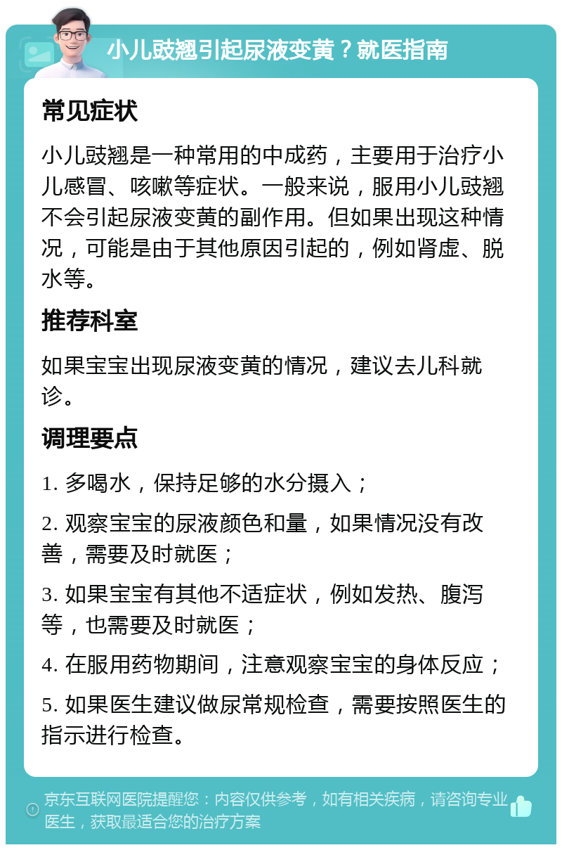 小儿豉翘引起尿液变黄？就医指南 常见症状 小儿豉翘是一种常用的中成药，主要用于治疗小儿感冒、咳嗽等症状。一般来说，服用小儿豉翘不会引起尿液变黄的副作用。但如果出现这种情况，可能是由于其他原因引起的，例如肾虚、脱水等。 推荐科室 如果宝宝出现尿液变黄的情况，建议去儿科就诊。 调理要点 1. 多喝水，保持足够的水分摄入； 2. 观察宝宝的尿液颜色和量，如果情况没有改善，需要及时就医； 3. 如果宝宝有其他不适症状，例如发热、腹泻等，也需要及时就医； 4. 在服用药物期间，注意观察宝宝的身体反应； 5. 如果医生建议做尿常规检查，需要按照医生的指示进行检查。