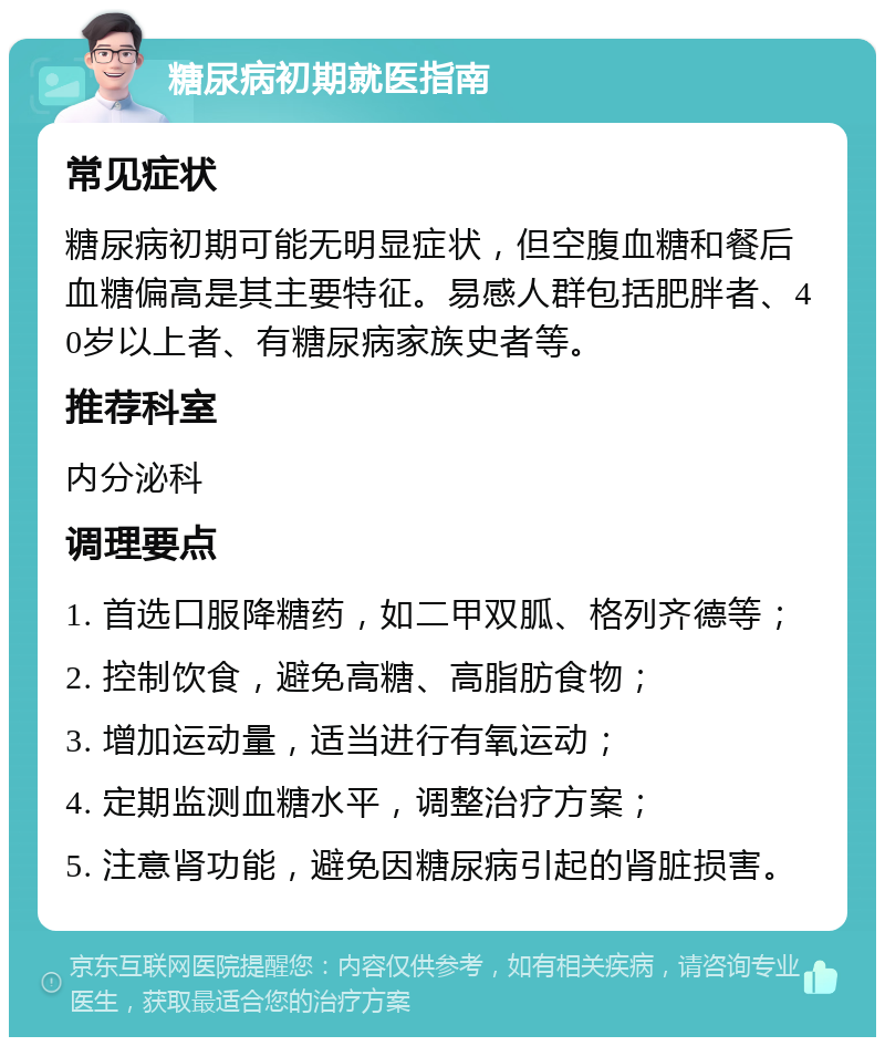 糖尿病初期就医指南 常见症状 糖尿病初期可能无明显症状，但空腹血糖和餐后血糖偏高是其主要特征。易感人群包括肥胖者、40岁以上者、有糖尿病家族史者等。 推荐科室 内分泌科 调理要点 1. 首选口服降糖药，如二甲双胍、格列齐德等； 2. 控制饮食，避免高糖、高脂肪食物； 3. 增加运动量，适当进行有氧运动； 4. 定期监测血糖水平，调整治疗方案； 5. 注意肾功能，避免因糖尿病引起的肾脏损害。