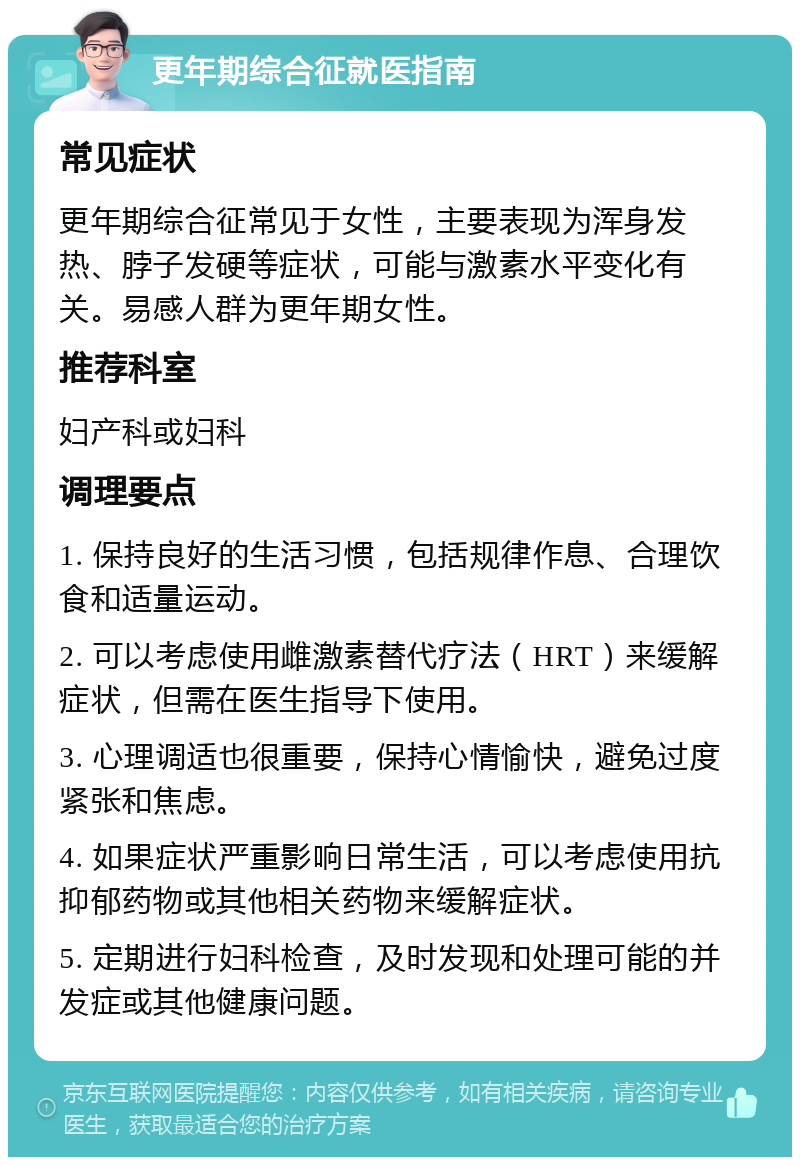 更年期综合征就医指南 常见症状 更年期综合征常见于女性，主要表现为浑身发热、脖子发硬等症状，可能与激素水平变化有关。易感人群为更年期女性。 推荐科室 妇产科或妇科 调理要点 1. 保持良好的生活习惯，包括规律作息、合理饮食和适量运动。 2. 可以考虑使用雌激素替代疗法（HRT）来缓解症状，但需在医生指导下使用。 3. 心理调适也很重要，保持心情愉快，避免过度紧张和焦虑。 4. 如果症状严重影响日常生活，可以考虑使用抗抑郁药物或其他相关药物来缓解症状。 5. 定期进行妇科检查，及时发现和处理可能的并发症或其他健康问题。