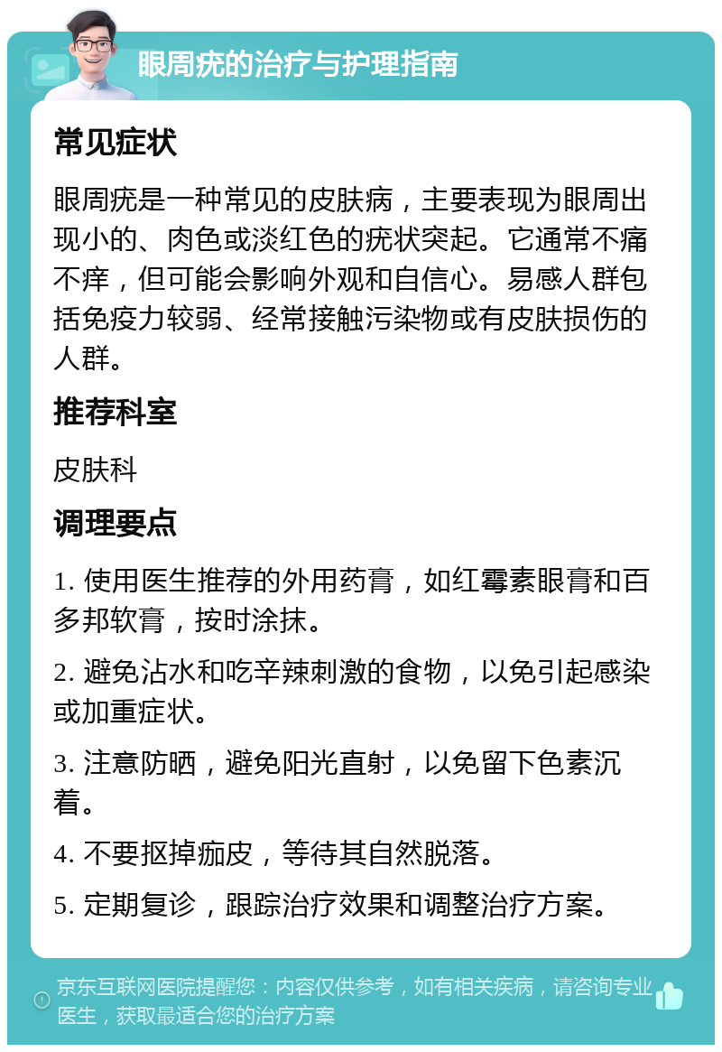 眼周疣的治疗与护理指南 常见症状 眼周疣是一种常见的皮肤病，主要表现为眼周出现小的、肉色或淡红色的疣状突起。它通常不痛不痒，但可能会影响外观和自信心。易感人群包括免疫力较弱、经常接触污染物或有皮肤损伤的人群。 推荐科室 皮肤科 调理要点 1. 使用医生推荐的外用药膏，如红霉素眼膏和百多邦软膏，按时涂抹。 2. 避免沾水和吃辛辣刺激的食物，以免引起感染或加重症状。 3. 注意防晒，避免阳光直射，以免留下色素沉着。 4. 不要抠掉痂皮，等待其自然脱落。 5. 定期复诊，跟踪治疗效果和调整治疗方案。