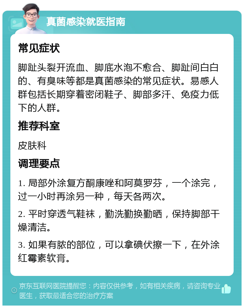 真菌感染就医指南 常见症状 脚趾头裂开流血、脚底水泡不愈合、脚趾间白白的、有臭味等都是真菌感染的常见症状。易感人群包括长期穿着密闭鞋子、脚部多汗、免疫力低下的人群。 推荐科室 皮肤科 调理要点 1. 局部外涂复方酮康唑和阿莫罗芬，一个涂完，过一小时再涂另一种，每天各两次。 2. 平时穿透气鞋袜，勤洗勤换勤晒，保持脚部干燥清洁。 3. 如果有脓的部位，可以拿碘伏擦一下，在外涂红霉素软膏。