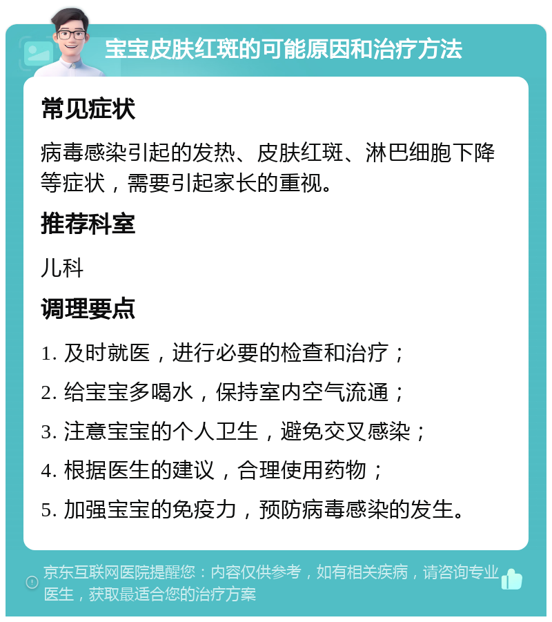 宝宝皮肤红斑的可能原因和治疗方法 常见症状 病毒感染引起的发热、皮肤红斑、淋巴细胞下降等症状，需要引起家长的重视。 推荐科室 儿科 调理要点 1. 及时就医，进行必要的检查和治疗； 2. 给宝宝多喝水，保持室内空气流通； 3. 注意宝宝的个人卫生，避免交叉感染； 4. 根据医生的建议，合理使用药物； 5. 加强宝宝的免疫力，预防病毒感染的发生。