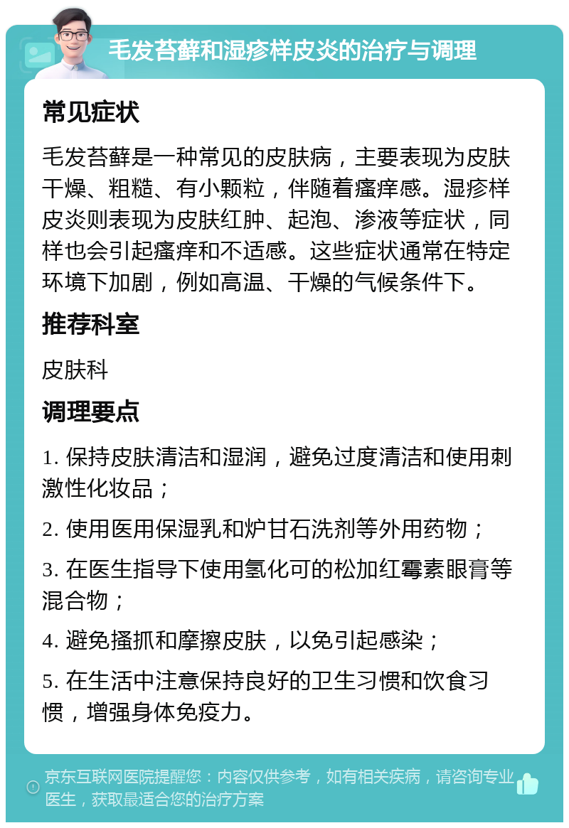 毛发苔藓和湿疹样皮炎的治疗与调理 常见症状 毛发苔藓是一种常见的皮肤病，主要表现为皮肤干燥、粗糙、有小颗粒，伴随着瘙痒感。湿疹样皮炎则表现为皮肤红肿、起泡、渗液等症状，同样也会引起瘙痒和不适感。这些症状通常在特定环境下加剧，例如高温、干燥的气候条件下。 推荐科室 皮肤科 调理要点 1. 保持皮肤清洁和湿润，避免过度清洁和使用刺激性化妆品； 2. 使用医用保湿乳和炉甘石洗剂等外用药物； 3. 在医生指导下使用氢化可的松加红霉素眼膏等混合物； 4. 避免搔抓和摩擦皮肤，以免引起感染； 5. 在生活中注意保持良好的卫生习惯和饮食习惯，增强身体免疫力。