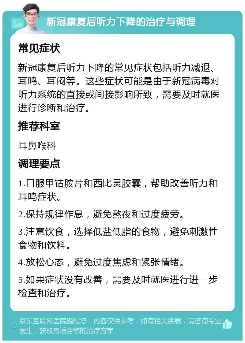 新冠康复后听力下降的治疗与调理 常见症状 新冠康复后听力下降的常见症状包括听力减退、耳鸣、耳闷等。这些症状可能是由于新冠病毒对听力系统的直接或间接影响所致，需要及时就医进行诊断和治疗。 推荐科室 耳鼻喉科 调理要点 1.口服甲钴胺片和西比灵胶囊，帮助改善听力和耳鸣症状。 2.保持规律作息，避免熬夜和过度疲劳。 3.注意饮食，选择低盐低脂的食物，避免刺激性食物和饮料。 4.放松心态，避免过度焦虑和紧张情绪。 5.如果症状没有改善，需要及时就医进行进一步检查和治疗。