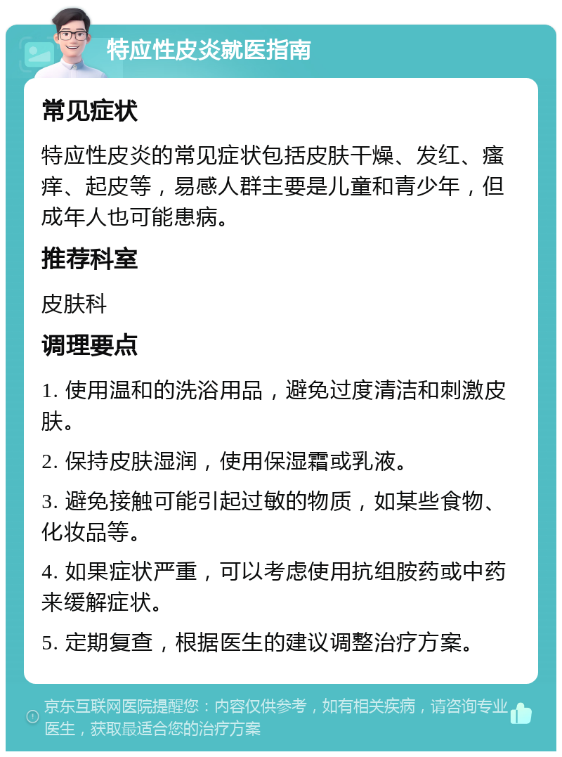 特应性皮炎就医指南 常见症状 特应性皮炎的常见症状包括皮肤干燥、发红、瘙痒、起皮等，易感人群主要是儿童和青少年，但成年人也可能患病。 推荐科室 皮肤科 调理要点 1. 使用温和的洗浴用品，避免过度清洁和刺激皮肤。 2. 保持皮肤湿润，使用保湿霜或乳液。 3. 避免接触可能引起过敏的物质，如某些食物、化妆品等。 4. 如果症状严重，可以考虑使用抗组胺药或中药来缓解症状。 5. 定期复查，根据医生的建议调整治疗方案。