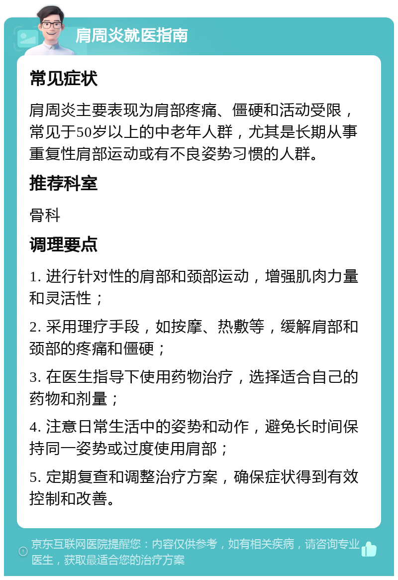 肩周炎就医指南 常见症状 肩周炎主要表现为肩部疼痛、僵硬和活动受限，常见于50岁以上的中老年人群，尤其是长期从事重复性肩部运动或有不良姿势习惯的人群。 推荐科室 骨科 调理要点 1. 进行针对性的肩部和颈部运动，增强肌肉力量和灵活性； 2. 采用理疗手段，如按摩、热敷等，缓解肩部和颈部的疼痛和僵硬； 3. 在医生指导下使用药物治疗，选择适合自己的药物和剂量； 4. 注意日常生活中的姿势和动作，避免长时间保持同一姿势或过度使用肩部； 5. 定期复查和调整治疗方案，确保症状得到有效控制和改善。