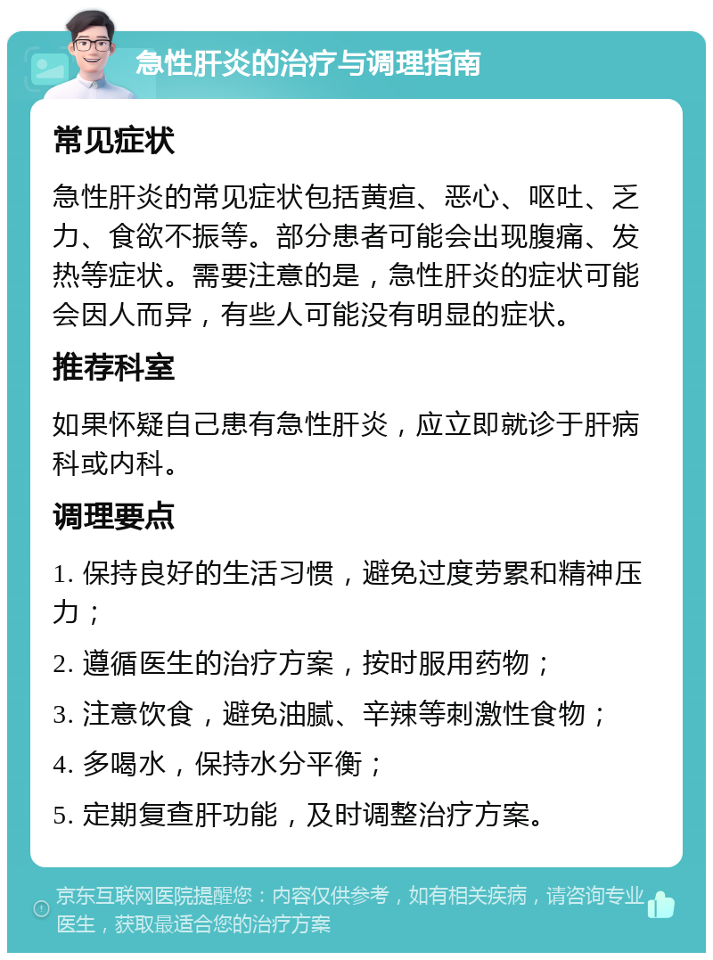 急性肝炎的治疗与调理指南 常见症状 急性肝炎的常见症状包括黄疸、恶心、呕吐、乏力、食欲不振等。部分患者可能会出现腹痛、发热等症状。需要注意的是，急性肝炎的症状可能会因人而异，有些人可能没有明显的症状。 推荐科室 如果怀疑自己患有急性肝炎，应立即就诊于肝病科或内科。 调理要点 1. 保持良好的生活习惯，避免过度劳累和精神压力； 2. 遵循医生的治疗方案，按时服用药物； 3. 注意饮食，避免油腻、辛辣等刺激性食物； 4. 多喝水，保持水分平衡； 5. 定期复查肝功能，及时调整治疗方案。