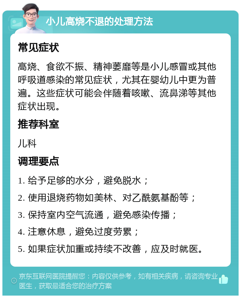 小儿高烧不退的处理方法 常见症状 高烧、食欲不振、精神萎靡等是小儿感冒或其他呼吸道感染的常见症状，尤其在婴幼儿中更为普遍。这些症状可能会伴随着咳嗽、流鼻涕等其他症状出现。 推荐科室 儿科 调理要点 1. 给予足够的水分，避免脱水； 2. 使用退烧药物如美林、对乙酰氨基酚等； 3. 保持室内空气流通，避免感染传播； 4. 注意休息，避免过度劳累； 5. 如果症状加重或持续不改善，应及时就医。