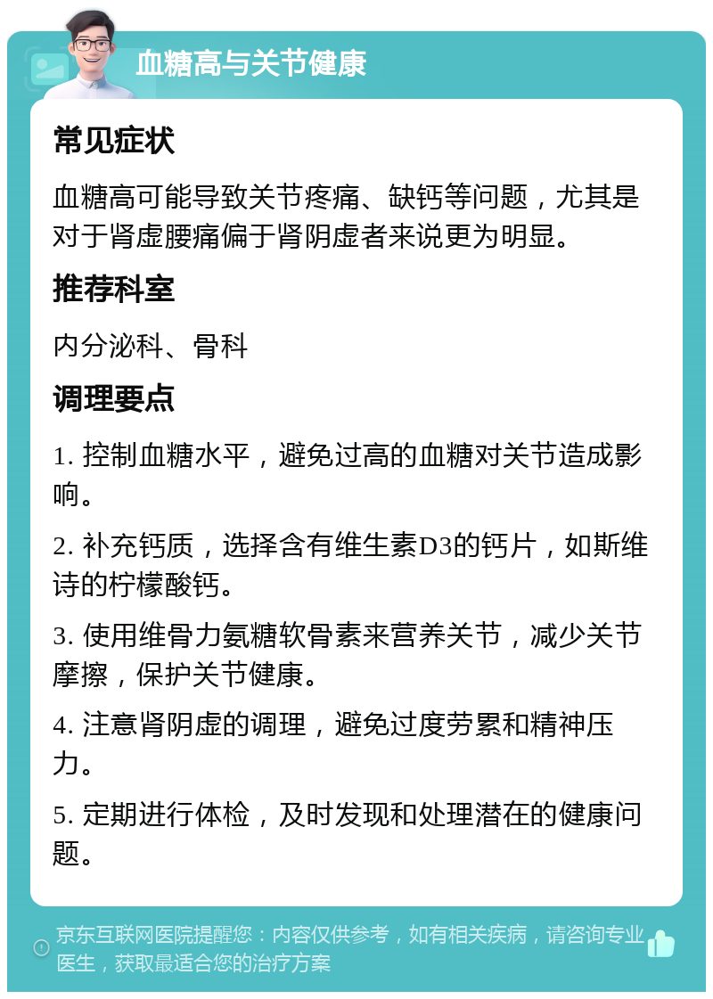 血糖高与关节健康 常见症状 血糖高可能导致关节疼痛、缺钙等问题，尤其是对于肾虚腰痛偏于肾阴虚者来说更为明显。 推荐科室 内分泌科、骨科 调理要点 1. 控制血糖水平，避免过高的血糖对关节造成影响。 2. 补充钙质，选择含有维生素D3的钙片，如斯维诗的柠檬酸钙。 3. 使用维骨力氨糖软骨素来营养关节，减少关节摩擦，保护关节健康。 4. 注意肾阴虚的调理，避免过度劳累和精神压力。 5. 定期进行体检，及时发现和处理潜在的健康问题。