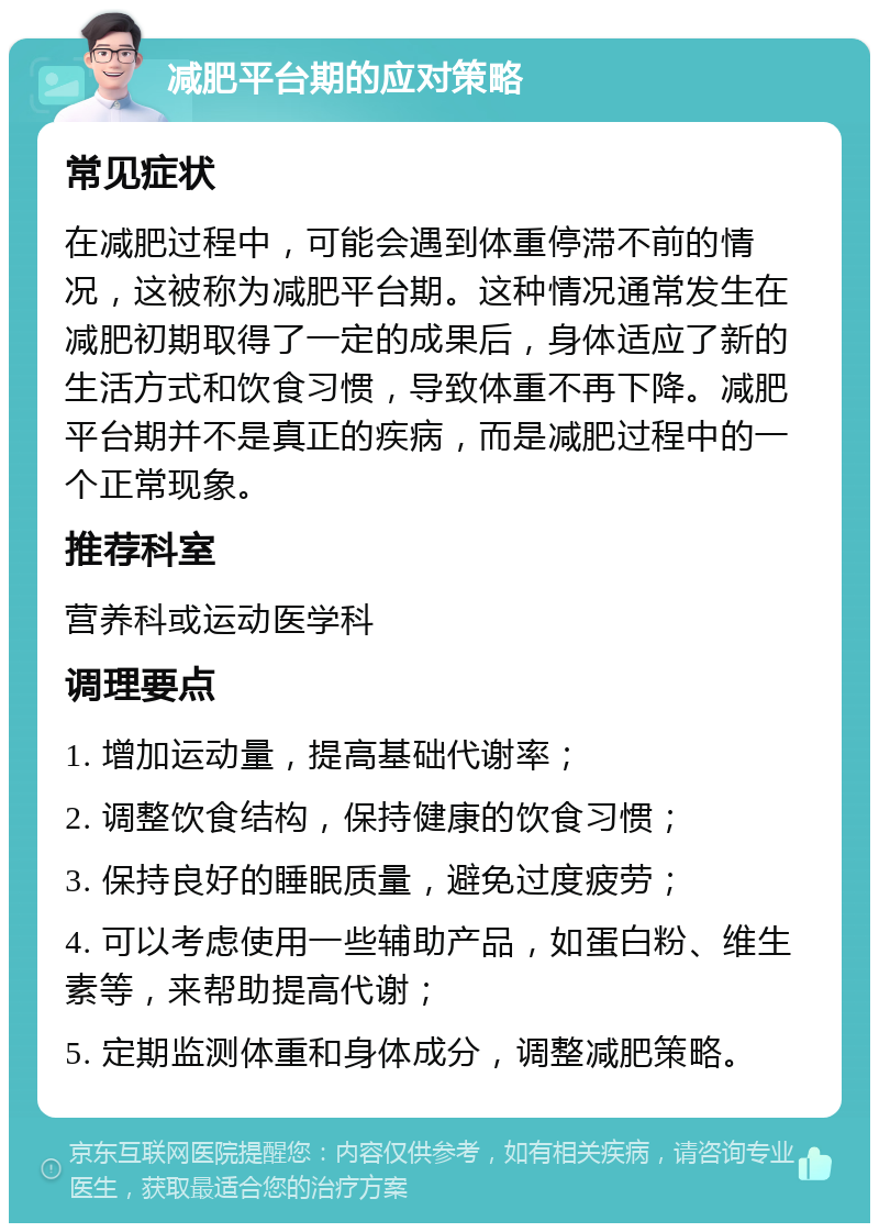 减肥平台期的应对策略 常见症状 在减肥过程中，可能会遇到体重停滞不前的情况，这被称为减肥平台期。这种情况通常发生在减肥初期取得了一定的成果后，身体适应了新的生活方式和饮食习惯，导致体重不再下降。减肥平台期并不是真正的疾病，而是减肥过程中的一个正常现象。 推荐科室 营养科或运动医学科 调理要点 1. 增加运动量，提高基础代谢率； 2. 调整饮食结构，保持健康的饮食习惯； 3. 保持良好的睡眠质量，避免过度疲劳； 4. 可以考虑使用一些辅助产品，如蛋白粉、维生素等，来帮助提高代谢； 5. 定期监测体重和身体成分，调整减肥策略。