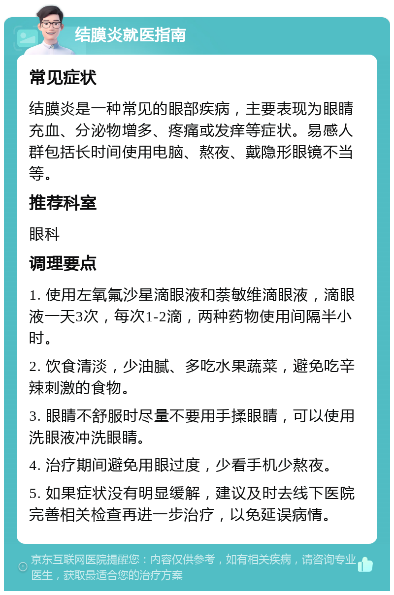 结膜炎就医指南 常见症状 结膜炎是一种常见的眼部疾病，主要表现为眼睛充血、分泌物增多、疼痛或发痒等症状。易感人群包括长时间使用电脑、熬夜、戴隐形眼镜不当等。 推荐科室 眼科 调理要点 1. 使用左氧氟沙星滴眼液和萘敏维滴眼液，滴眼液一天3次，每次1-2滴，两种药物使用间隔半小时。 2. 饮食清淡，少油腻、多吃水果蔬菜，避免吃辛辣刺激的食物。 3. 眼睛不舒服时尽量不要用手揉眼睛，可以使用洗眼液冲洗眼睛。 4. 治疗期间避免用眼过度，少看手机少熬夜。 5. 如果症状没有明显缓解，建议及时去线下医院完善相关检查再进一步治疗，以免延误病情。