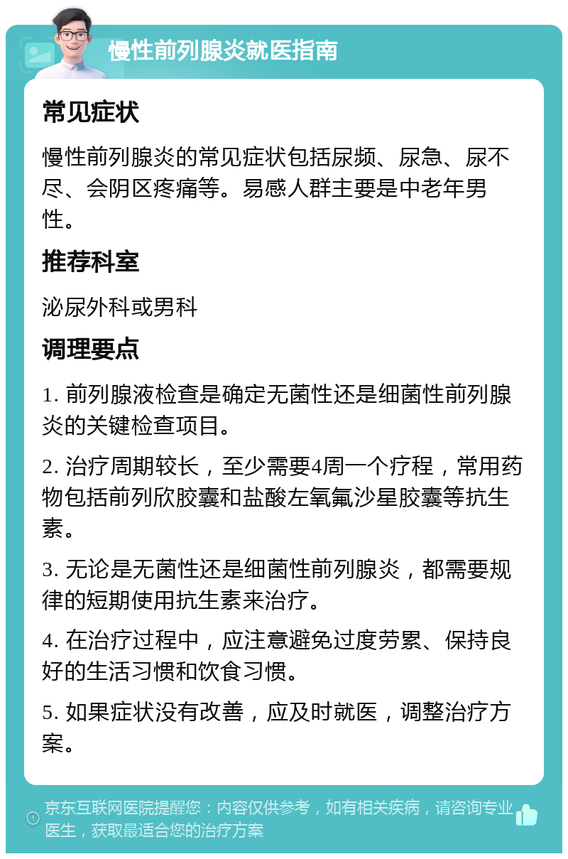 慢性前列腺炎就医指南 常见症状 慢性前列腺炎的常见症状包括尿频、尿急、尿不尽、会阴区疼痛等。易感人群主要是中老年男性。 推荐科室 泌尿外科或男科 调理要点 1. 前列腺液检查是确定无菌性还是细菌性前列腺炎的关键检查项目。 2. 治疗周期较长，至少需要4周一个疗程，常用药物包括前列欣胶囊和盐酸左氧氟沙星胶囊等抗生素。 3. 无论是无菌性还是细菌性前列腺炎，都需要规律的短期使用抗生素来治疗。 4. 在治疗过程中，应注意避免过度劳累、保持良好的生活习惯和饮食习惯。 5. 如果症状没有改善，应及时就医，调整治疗方案。