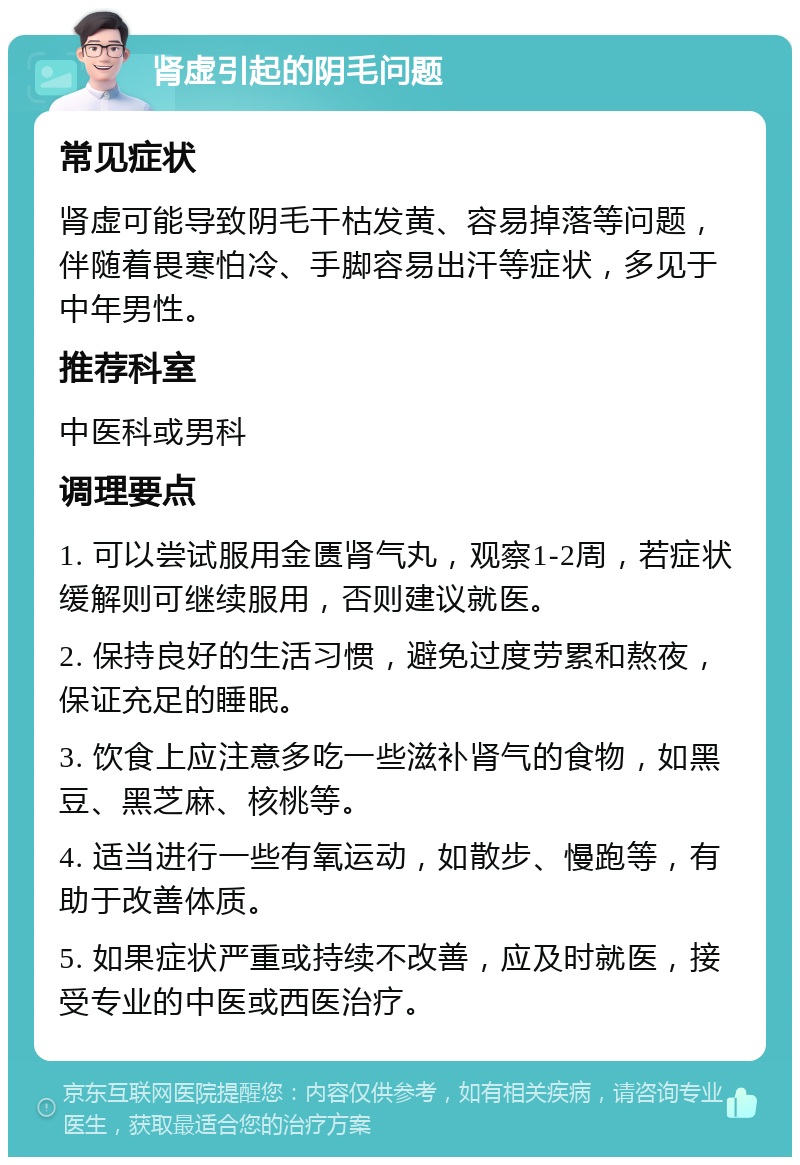 肾虚引起的阴毛问题 常见症状 肾虚可能导致阴毛干枯发黄、容易掉落等问题，伴随着畏寒怕冷、手脚容易出汗等症状，多见于中年男性。 推荐科室 中医科或男科 调理要点 1. 可以尝试服用金匮肾气丸，观察1-2周，若症状缓解则可继续服用，否则建议就医。 2. 保持良好的生活习惯，避免过度劳累和熬夜，保证充足的睡眠。 3. 饮食上应注意多吃一些滋补肾气的食物，如黑豆、黑芝麻、核桃等。 4. 适当进行一些有氧运动，如散步、慢跑等，有助于改善体质。 5. 如果症状严重或持续不改善，应及时就医，接受专业的中医或西医治疗。